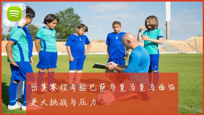 密集赛程考验巴萨与皇马皇马面临更大挑战与压力