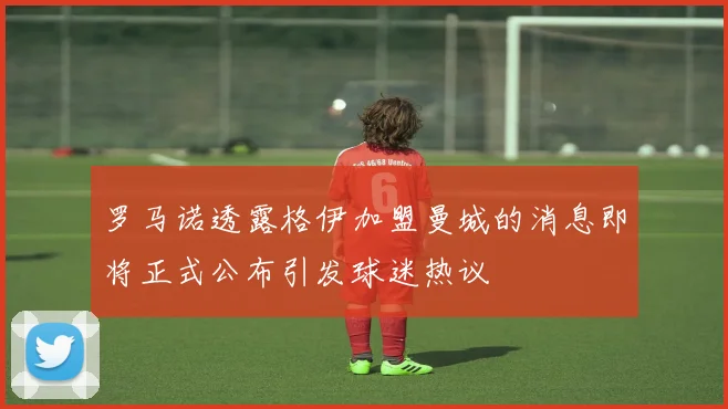 罗马诺透露格伊加盟曼城的消息即将正式公布引发球迷热议