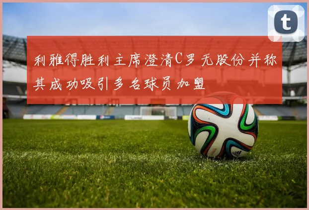 利雅得胜利主席澄清C罗无股份并称其成功吸引多名球员加盟