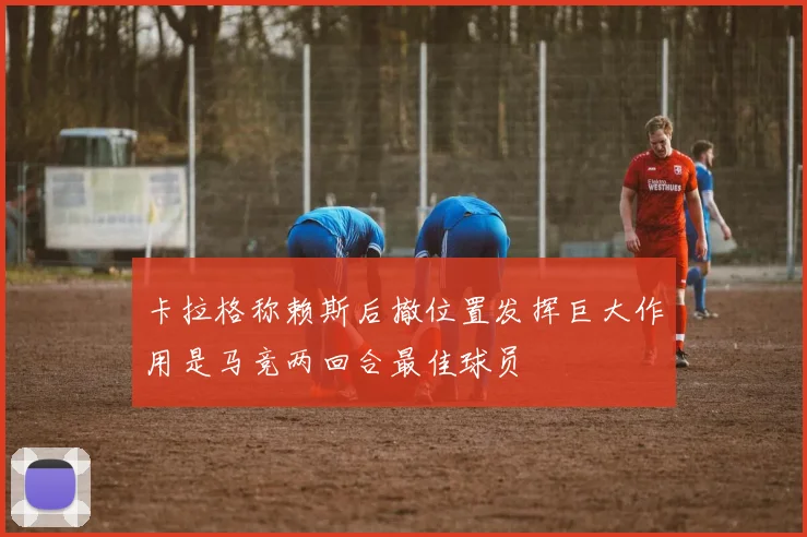 卡拉格称赖斯后撤位置发挥巨大作用是马竞两回合最佳球员