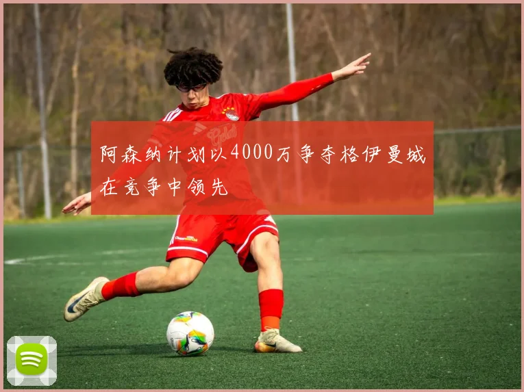 阿森纳计划以4000万争夺格伊曼城在竞争中领先