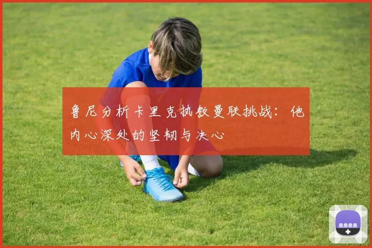 鲁尼分析卡里克执教曼联挑战：他内心深处的坚韧与决心