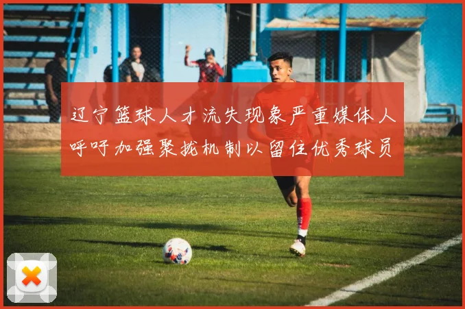 辽宁篮球人才流失现象严重媒体人呼吁加强聚拢机制以留住优秀球员