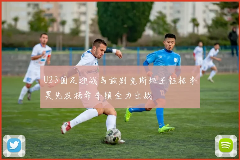 U23国足迎战乌兹别克斯坦王钰栋李昊先发杨希李镇全力出战